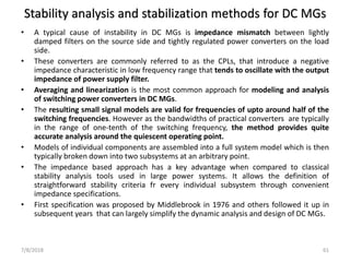Stability analysis and stabilization methods for DC MGs
• A typical cause of instability in DC MGs is impedance mismatch between lightly
damped filters on the source side and tightly regulated power converters on the load
side.
• These converters are commonly referred to as the CPLs, that introduce a negative
impedance characteristic in low frequency range that tends to oscillate with the output
impedance of power supply filter.
• Averaging and linearization is the most common approach for modeling and analysis
of switching power converters in DC MGs.
• The resulting small signal models are valid for frequencies of upto around half of the
switching frequencies. However as the bandwidths of practical converters are typically
in the range of one-tenth of the switching frequency, the method provides quite
accurate analysis around the quiescent operating point.
• Models of individual components are assembled into a full system model which is then
typically broken down into two subsystems at an arbitrary point.
• The impedance based approach has a key advantage when compared to classical
stability analysis tools used in large power systems. It allows the definition of
straightforward stability criteria fr every individual subsystem through convenient
impedance specifications.
• First specification was proposed by Middlebrook in 1976 and others followed it up in
subsequent years that can largely simplify the dynamic analysis and design of DC MGs.
7/8/2018 61
 