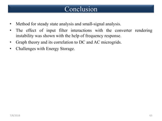 • Method for steady state analysis and small-signal analysis.
• The effect of input filter interactions with the converter rendering
instability was shown with the help of frequency response.
• Graph theory and its correlation to DC and AC microgrids.
• Challenges with Energy Storage.
7/8/2018 63
Conclusion
 