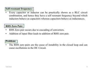 Self-resonant frequency:
• Every capacitor or inductor can be practically shown as a RLC circuit
combination, and hence they have a self resonant frequency beyond which
inductors behave as capacitors whereas capacitors behave as inductances.
RHS Zero Pair:
• RHS Zero pair occurs due to cascading of converters.
• Addition of input filter leads to addition of RHS zero pair.
Problem:
• The RHS zero pairs are the cause of instability in the closed loop and can
cause oscillations in the DC Circuit.
7/8/2018 8
 