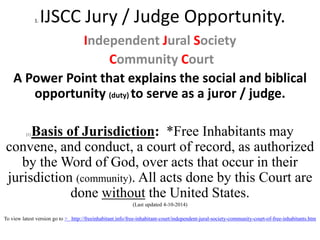 1. IJSCC Jury / Judge Opportunity.
Independent Jural Society
Community Court
A Power Point that explains the social and biblical
opportunity (duty) to serve as a juror / judge.
[1] Basis of Jurisdiction: *Free Inhabitants may
convene, and conduct, a court of record, as authorized
by the Word of God, over acts that occur in their
jurisdiction (community). All acts done by this Court are
done without the United States.
(Last updated 4-10-2014)
To view latest version go to > http://freeinhabitant.info/free-inhabitant-court/independent-jural-society-community-court-of-free-inhabitants.htm
 