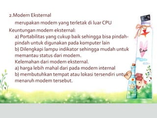 2.Modem Eksternal
  merupakan modem yang terletak di luar CPU
Keuntungan modem eksternal:
  a) Portabilitas yang cukup baik sehingga bisa pindah-
  pindah untuk digunakan pada komputer lain
  b) Dilengkapi lampu indikator sehingga mudah untuk
  memantau status dari modem.
  Kelemahan dari modem eksternal.
  a) harga lebih mahal dari pada modem internal
  b) membutuhkan tempat atau lokasi tersendiri untuk
  menaruh modem tersebut.
 