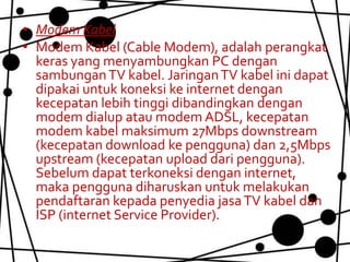• Modem Kabel
• Modem Kabel (Cable Modem), adalah perangkat
  keras yang menyambungkan PC dengan
  sambungan TV kabel. Jaringan TV kabel ini dapat
  dipakai untuk koneksi ke internet dengan
  kecepatan lebih tinggi dibandingkan dengan
  modem dialup atau modem ADSL, kecepatan
  modem kabel maksimum 27Mbps downstream
  (kecepatan download ke pengguna) dan 2,5Mbps
  upstream (kecepatan upload dari pengguna).
  Sebelum dapat terkoneksi dengan internet,
  maka pengguna diharuskan untuk melakukan
  pendaftaran kepada penyedia jasa TV kabel dan
  ISP (internet Service Provider).
 