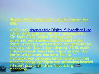 • Modem ADSL (asymmetric Digital Subscriber
 line)
 ADSL atau Asymmetric Digital Subscriber Line
 adalah salah satu bentuk dari teknologi DSL.
 Ciri khas ADSL adalah sifatnya yang
 asimetrik, yaitu bahwa data ditransferkan
 dalam kecepatan yang berbeda dari satu sisi ke
 sisi yang lain. Ide utama teknologi ADSL adalh
 untuk memecah sinyal line telpon menjadi dua
 bagian untuk suara dan data. Hal ini
 memungkinkan pengguna untuk melakuakn atau
 meneima panggilan telpon dan melakukan koneksi
 internet secara simultan tanpa saling
 menggangu.
 