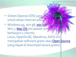 • Sistem Operasi (OS) yang dapat digunakan
  untuk akses internet adalah:
• Windows 95, win 98, win XP, Win Vista dan
  Win 7, Mac OS (ini adalah software yang
  berbayar) 2.Ubuntu
  Linux, OpenSuSE, Mandriva, IGOS (ini
  merupakan software gratis atau Open Source
  yang dapat di download secara gratis)
 