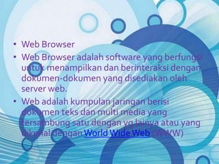 • Web Browser
• Web Browser adalah software yang berfungsi
  untuk menampilkan dan berinteraksi dengan
  dokumen-dokumen yang disediakan oleh
  server web.
• Web adalah kumpulan jaringan berisi
  dokumen teks dan multi media yang
  tersambung satu dengan yg lainya atau yang
  dikenal dengan World Wide Web (WWW)
 