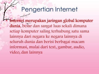 Pengertian Internet
• Internet merupakan jaringan global komputer
  dunia, besar dan sangat luas sekali dimana
  setiap komputer saling terhubung satu sama
  lainnya dari negara ke negara lainnya di
  seluruh dunia dan berisi berbagai macam
  informasi, mulai dari text, gambar, audio,
  video, dan lainnya
 
