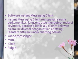 • Software Instant Messaging Client
• Instant Messaging Client merupakan sarana
  berkomunikasi langsung atau mengobrol melalui
  keyboard, obrolan diketik lalu dikirim kelawan
  bicara. Ini dikenal dengan istilah Chatting.
  Diantara siftware untuk chatting adalah:
• Yahoo messenger
• mIRC
• iChat
• Pidgin
 