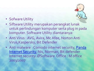 • Sofware Utility
• Siftware Utility merupakan perangkat lunak
  untuk perlindungan komputer serta plug in pada
  komputer. Software Utility diantaranya:
• Anti Virus : AVG, Avira, Mc Afee, Norton Anti
  Virus,Kaspersky, Bit Defender
• Anti malware : Comodo internet security, Panda
  Internet Security, Nis, Norman, Bit defender
  Internet security. ØSoftware Office : M office
  2003/2007
 