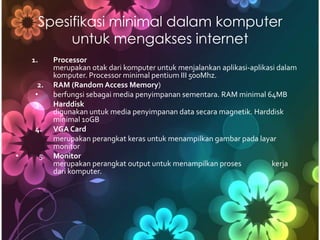 Spesifikasi minimal dalam komputer
          untuk mengakses internet
    1.        Processor
              merupakan otak dari komputer untuk menjalankan aplikasi-aplikasi dalam
              komputer. Processor minimal pentium III 500Mhz.
      2.      RAM (Random Access Memory)
     •        berfungsi sebagai media penyimpanan sementara. RAM minimal 64MB
     3.       Harddisk
              digunakan untuk media penyimpanan data secara magnetik. Harddisk
              minimal 10GB
     4.       VGA Card
              merupakan perangkat keras untuk menampilkan gambar pada layar
              monitor
•        5.   Monitor
              merupakan perangkat output untuk menampilkan proses            kerja
              dari komputer.
 
