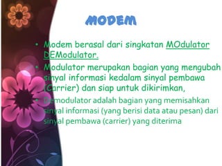 Modem
• Modem berasal dari singkatan MOdulator
  DEModulator.
• Modulator merupakan bagian yang mengubah
  sinyal informasi kedalam sinyal pembawa
  (Carrier) dan siap untuk dikirimkan,
• Demodulator adalah bagian yang memisahkan
  sinyal informasi (yang berisi data atau pesan) dari
  sinyal pembawa (carrier) yang diterima
 