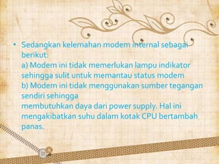 • Sedangkan kelemahan modem internal sebagai
  berikut:
  a) Modem ini tidak memerlukan lampu indikator
  sehingga sulit untuk memantau status modem
  b) Modem ini tidak menggunakan sumber tegangan
  sendiri sehingga
  membutuhkan daya dari power supply. Hal ini
  mengakibatkan suhu dalam kotak CPU bertambah
  panas.
 