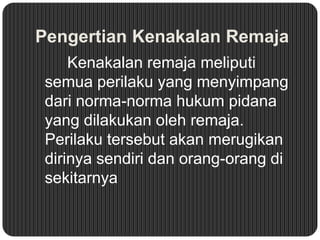 Pengertian Kenakalan Remaja
Kenakalan remaja meliputi
semua perilaku yang menyimpang
dari norma-norma hukum pidana
yang dilakukan oleh remaja.
Perilaku tersebut akan merugikan
dirinya sendiri dan orang-orang di
sekitarnya

 