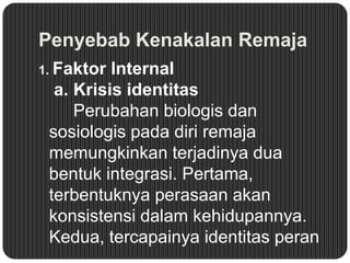 Penyebab Kenakalan Remaja
1. Faktor

Internal
a. Krisis identitas
Perubahan biologis dan
sosiologis pada diri remaja
memungkinkan terjadinya dua
bentuk integrasi. Pertama,
terbentuknya perasaan akan
konsistensi dalam kehidupannya.
Kedua, tercapainya identitas peran

 