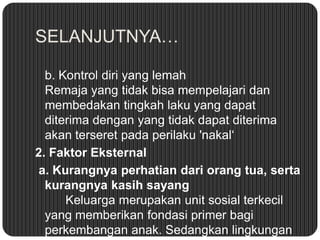 SELANJUTNYA…
b. Kontrol diri yang lemah
Remaja yang tidak bisa mempelajari dan
membedakan tingkah laku yang dapat
diterima dengan yang tidak dapat diterima
akan terseret pada perilaku 'nakal‘
2. Faktor Eksternal
a. Kurangnya perhatian dari orang tua, serta
kurangnya kasih sayang
Keluarga merupakan unit sosial terkecil
yang memberikan fondasi primer bagi
perkembangan anak. Sedangkan lingkungan

 