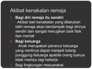 Akibat kenakalan remaja
1. Bagi diri remaja itu sendiri

Akibat dari kenakalan yang dilakukan
oleh remaja akan berdampak bagi dirinya
sendiri dan sangat merugikan baik fisik
dan mental
2. Bagi keluarga
Anak merupakan penerus keluarga
yang nantinya dapat menjadi tulang
punggung keluarga apabila orang tuanya
tidak mampu lagi bekerja
3. Bagi lingkungan masyarakat.

 