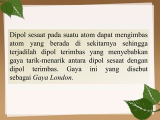 Dipol sesaat pada suatu atom dapat mengimbas
atom yang berada di sekitarnya sehingga
terjadilah dipol terimbas yang menyebabkan
gaya tarik-menarik antara dipol sesaat dengan
dipol terimbas. Gaya ini yang disebut
sebagai Gaya London.
 