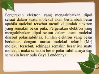 Pergerakan elektron yang mengakibatkan dipol
sesaat dalam suatu molekul akan bertambah besar
apabila molekul tersebut memiliki jumlah elektron
yang semakin besar pula. Pergerakan elektron yang
mengakibatkan dipol sesaat dalam suatu molekul
disebut polarisabilitas. Jumlah elektron yang besar
berkaitan dengan massa molekul relatif (Mr)
molekul tersebut, sehingga semakin besar Mr suatu
molekul, maka semakin besar polarisabilitasnya dan
semakin besar pula Gaya Londonnya.
 