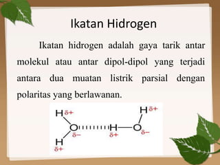 Ikatan hidrogen adalah gaya tarik antar
molekul atau antar dipol-dipol yang terjadi
antara dua muatan listrik parsial dengan
polaritas yang berlawanan.
Ikatan Hidrogen
 