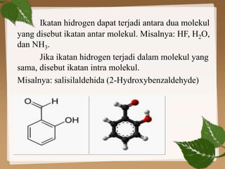 Ikatan hidrogen dapat terjadi antara dua molekul
yang disebut ikatan antar molekul. Misalnya: HF, H2O,
dan NH3.
Jika ikatan hidrogen terjadi dalam molekul yang
sama, disebut ikatan intra molekul.
Misalnya: salisilaldehida (2-Hydroxybenzaldehyde)
 