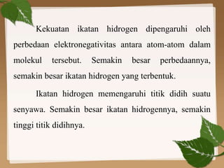 Kekuatan ikatan hidrogen dipengaruhi oleh
perbedaan elektronegativitas antara atom-atom dalam
molekul tersebut. Semakin besar perbedaannya,
semakin besar ikatan hidrogen yang terbentuk.
Ikatan hidrogen memengaruhi titik didih suatu
senyawa. Semakin besar ikatan hidrogennya, semakin
tinggi titik didihnya.
 
