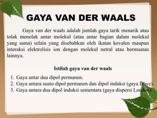 GAYA VAN DER WAALS
Gaya van der waals adalah jumlah gaya tarik menarik atau
tolak menolak antar molekul (atau antar bagian dalam molekul
yang sama) selain yang disebabkan oleh ikatan kovalen maupun
interaksi elektrolisis ion dengan molekul netral atau bermuatan
lainnya.
Istilah gaya van der waals
1. Gaya antar dua dipol permanen.
2. Gaya antara suatu dipol permanen dan dipol induksi (gaya Dbye).
3. Gaya antara dua dipol induksi sementara (gaya dispersi London).
 