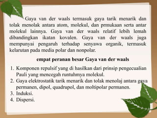 Gaya van der waals termasuk gaya tarik menarik dan
tolak menolak antara atom, molekul, dan prmukaan serta antar
molekul lainnya. Gaya van der waals relatif lebih lemah
dibandingkan ikatan kovalen. Gaya van der waals juga
mempunyai pengaruh terhadap senyawa organik, termasuk
kelarutan pada media polar dan nonpolar.
empat peranan besar Gaya van der waals
1. Komponen repulsif yang di hasilkan dari prinsip pengecualian
Pauli yang mencegah runtuhmya molekul.
2. Gaya elektrostatik tarik menarik dan tolak menolaj antara gaya
permanen, dipol, quadrupol, dan moltipolar permanen.
3. Induksi.
4. Dispersi.
 
