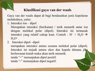 Klasifikasi gaya van der waals
Gaya van der waals dapat di bagi berdasarkan jenis kepolaran
molekulnya, yaitu:
1. Interaksi ion – dipol
Merupakan interaksi (berikatan) / tarik menarik antar ion
dengan molekul polar (dipol). Interaksi ini termasuk
interaksi yang relatif cukup kuat. Contoh : H+ + H2O 
H3O+ .
2. Interaksi dipol –dipol
merupakan interaksi antara sesama molekul polar (dipol).
Interaksi ini terjadi antara ekor dan kepala dimana jika
berlawanan kutub maka akan tarik menarik.
tanda “+” menunjukan dipol positif.
tanda “-” menunjukan dipol negatif.
 