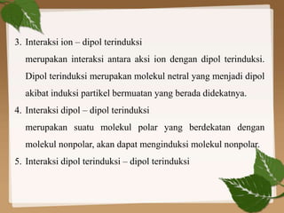 3. Interaksi ion – dipol terinduksi
merupakan interaksi antara aksi ion dengan dipol terinduksi.
Dipol terinduksi merupakan molekul netral yang menjadi dipol
akibat induksi partikel bermuatan yang berada didekatnya.
4. Interaksi dipol – dipol terinduksi
merupakan suatu molekul polar yang berdekatan dengan
molekul nonpolar, akan dapat menginduksi molekul nonpolar.
5. Interaksi dipol terinduksi – dipol terinduksi
 