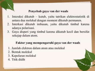 Penyebab gaya van der waals
1. Interaksi dikutub – kutub, yaitu tatrikan elektrostatistik di
antara dua molekul dengan moment dikutub permanen.
2. Interkasi dikutub imbasan, yaitu dikutub timbul karena
adanya polarisasi.
3. Gaya disperi yang timbul karena dikutub kecil dan bersifat
sekejap dalam atom.
Faktor yang mempengaruhi gaya van der waals
1. Jumlah elektron dalam atom atau molekul
2. Bentuk molekul
3. Kepolaran molekul
4. Titik didih
 