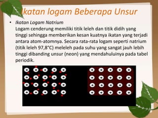 Ikatan logam Beberapa Unsur
• Ikatan Logam Natrium
Logam cenderung memiliki titik leleh dan titik didih yang
tinggi sehingga memberikan kesan kuatnya ikatan yang terjadi
antara atom-atomnya. Secara rata-rata logam seperti natrium
(titik leleh 97,8°C) meleleh pada suhu yang sangat jauh lebih
tinggi dibanding unsur (neon) yang mendahuluinya pada tabel
periodik.
 