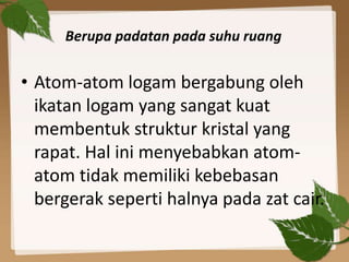Berupa padatan pada suhu ruang
• Atom-atom logam bergabung oleh
ikatan logam yang sangat kuat
membentuk struktur kristal yang
rapat. Hal ini menyebabkan atom-
atom tidak memiliki kebebasan
bergerak seperti halnya pada zat cair.
 