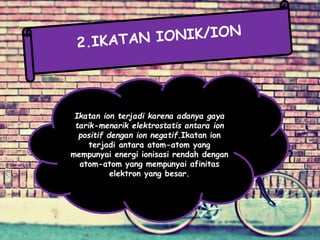 Ikatan ion terjadi karena adanya gaya
tarik-menarik elektrostatis antara ion
positif dengan ion negatif.Ikatan ion
terjadi antara atom-atom yang
mempunyai energi ionisasi rendah dengan
atom-atom yang mempunyai afinitas
elektron yang besar.
 