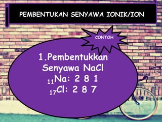 PEMBENTUKAN SENYAWA IONIK/ION
1.Pembentukkan
Senyawa NaCl
11Na: 2 8 1
17Cl: 2 8 7
CONTOH
 