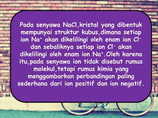 Pada senyawa NaCl,kristal yang dibentuk
mempunyai struktur kubus,dimana setiap
ion Na+ akan dikelilingi oleh enam ion Cl-
dan sebaliknya setiap ion Cl- akan
dikelilingi oleh enam ion Na+.Oleh karena
itu,pada senyawa ion tidak disebut rumus
molekul,tetapi rumus kimia yang
menggambarkan perbandingan paling
sederhana dari ion positif dan ion negatif.
 