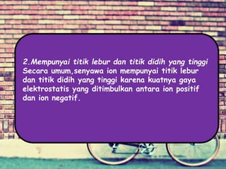 2.Mempunyai titik lebur dan titik didih yang tinggi
Secara umum,senyawa ion mempunyai titik lebur
dan titik didih yang tinggi karena kuatnya gaya
elektrostatis yang ditimbulkan antara ion positif
dan ion negatif.
 