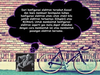 Dari konfigurasi elektron tersebut,Kossel
dan lewis membuat kesimpulan bahwa
konfigurasi elektron atom-atom stabil bila
jumlah eleKtron terluarnya 2(Duplet) atau
8(Oktet). Untuk membentuk konfigurasi
elektron seperti gas mulia,dapat dilakukan
dengan cara membentuk ion atau membentuk
pasangan elektron bersama.
 