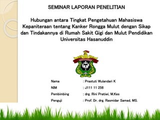 SEMINAR LAPORAN PENELITIAN
Hubungan antara Tingkat Pengetahuan Mahasiswa
Kepaniteraan tentang Kanker Rongga Mulut dengan Sikap
dan Tindakannya di Rumah Sakit Gigi dan Mulut Pendidikan
Universitas Hasanuddin
Nama : Prastuti Wulandari K
NIM : J111 11 256
Pembimbing : drg. Rini Pratiwi, M.Kes
Penguji : Prof. Dr. drg. Rasmidar Samad, MS.
 