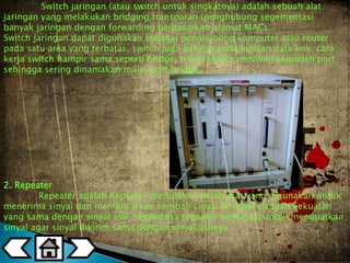 Switch jaringan (atau switch untuk singkatnya) adalah sebuah alat 
jaringan yang melakukan bridging transparan (penghubung segementasi 
banyak jaringan dengan forwarding berdasarkan alamat MAC). 
Switch jaringan dapat digunakan sebagai penghubung komputer atau router 
pada satu area yang terbatas, switch juga bekerja pada lapisan data link, cara 
kerja switch hampir sama seperti bridge, tetapi switch memiliki sejumlah port 
sehingga sering dinamakan multi-port bridge. 
2. Repeater 
Repeater adalah Repeater merupakan perangkat yang digunakan untuk 
menerima sinyal dan memancarkan kembali sinyal tersebut dengan kekuatan 
yang sama dengan sinyal asli, singkatnya repeater berfungsi untuk menguatkan 
sinyal agar sinyal dikirim sama dengan sinyal aslinya . 
 