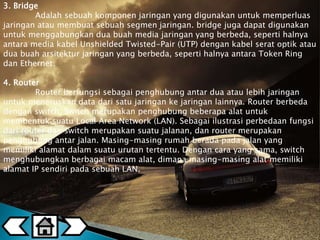 3. Bridge 
Adalah sebuah komponen jaringan yang digunakan untuk memperluas 
jaringan atau membuat sebuah segmen jaringan. bridge juga dapat digunakan 
untuk menggabungkan dua buah media jaringan yang berbeda, seperti halnya 
antara media kabel Unshielded Twisted-Pair (UTP) dengan kabel serat optik atau 
dua buah arsitektur jaringan yang berbeda, seperti halnya antara Token Ring 
dan Ethernet. 
4. Router 
Router berfungsi sebagai penghubung antar dua atau lebih jaringan 
untuk meneruskan data dari satu jaringan ke jaringan lainnya. Router berbeda 
dengan switch. Switch merupakan penghubung beberapa alat untuk 
membentuk suatu Local Area Network (LAN). Sebagai ilustrasi perbedaan fungsi 
dari router dan switch merupakan suatu jalanan, dan router merupakan 
penghubung antar jalan. Masing-masing rumah berada pada jalan yang 
memiliki alamat dalam suatu urutan tertentu. Dengan cara yang sama, switch 
menghubungkan berbagai macam alat, dimana masing-masing alat memiliki 
alamat IP sendiri pada sebuah LAN. 
 