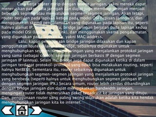Cara kerja router mirip dengan bridge jaringan, yakni mereka dapat 
meneruskan paket data jaringan dan dapat juga membagi jaringan menjadi 
beberapa segmen atau menyatukan segmen-segmen jaringan. Akan tetapi, 
router berjalan pada lapisan ketiga pada model OSI (lapisan jaringan), dan 
menggunakan skema pengalamatan yang digunakan pada lapisan itu, seperti 
halnya alamat IP. Sementara itu, bridge jaringan berjalan pada lapisan kedua 
pada model OSI (lapisan data-link), dan menggunakan skema pengalamatan 
yang digunakan pada lapisan itu, yakni MAC address. 
Lalu, kapan penggunaan bridge jaringan dilakukan dan kapan 
penggunakan router dilakukan? Bridge, sebaiknya digunakan untuk 
menghubungkan segmen-segmen jaringan yang menjalankan protokol jaringan 
yang sama (sebagai contoh: segmen jaringan berbasis IP dengan segmen 
jaringan IP lainnya). Selain itu, bridge juga dapat digunakan ketika di dalam 
jaringan terdapat protokol-protokol yang tidak bisa melakukan routing, seperti 
halnya NetBEUI. Sementara itu, router sebaiknya digunakan untuk 
menghubungkan segmen-segmen jaringan yang menjalankan protokol jaringan 
yang berebeda (seperti halnya untuk menghubungkan segmen jaringan IP 
dengan segmen jaringan IPX.) Secara umum, router lebih cerdas dibandingkan 
dengan bridge jaringan dan dapat meningkatkan bandwidth jaringan, 
mengingat router tidak meneruskan paket broadcast ke jaringan yang dituju. 
Dan, penggunaan router yang paling sering dilakukan adalah ketika kita hendak 
menghubungkan jaringan kita ke internet. 
 