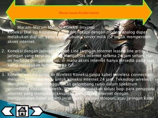 Macam-macam Koneksi Internet 
Macam-Macam Metode Koneksi Internet : 
1. Koneksi Dial Up Komputer yang dilengkapi dengan modem analog dapat 
melakukan dial up, yaitu menghubungi server milik ISP untuk memperoleh 
akses internet. 
2. Koneksi dengan Jaringan Leased Line Jaringan internet leased line artinya 
jaringan yang tersedia untuk mengakses internet selama 24 jam sehari. Hal 
ini berbeda dengan dial up, di mana akses internet hanya tersedia pada saat 
kamu melakukan hubungan ke ISP. 
3. Koneksi melalui Jaringan Wireless Koneksi tanpa kabel (wireless connection) 
merupakan inovasi baru untuk koneksi internet 24 jam. Teknologi wireless 
mengirimkan data menggunakan gelombang radio dalam spektrum 
gelombang elektromagnetik. Wireless merupakan solusi bagi para pengguna 
internet yang mengalami kesulitan mengakses internet dengan 
menggunakan kabel seperti serat optik, saluran telepon, atau jaringan kabel 
lainnya. 
 
