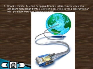 4. Koneksi melalui Telepon Genggam Koneksi internet melalui telepon 
genggam merupakan bentuk lain teknologi wireless yang diperuntukkan 
bagi peralatan bergerak (mobile wireless). 
 