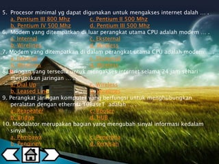 5. Procesor minimal yg dapat digunakan untuk mengakses internet dalah … . 
a. Pentium III 800 Mhz c. Pentium II 500 Mhz 
b. Pentium IV 500 Mhz d. Pentium III 500 Mhz 
6. Modem yang ditempatkan di luar perangkat utama CPU adalah modem … . 
a. Internal c. Eksternal 
b. Wirelines d. Wireless 
7. Modem yang ditempatkan di dalam perangkat utama CPU adalah modem … . 
a. Internal c. Eksternal 
b. Wirelines d. Wireless 
8. Jaringan yang tersedia untuk mengakses internet selama 24 jam sehari 
merupakan jaringan … . 
a. Dial Up c. Wireless 
b. Leased Line d. Wirelines 
9. Perangkat jaringan komputer yang berfungsi untuk menghubungkan 
peralatan dengan ethernet 10BaseT adalah … . 
a. Reapeater c. Router 
b. Bridge d. HUB 
10. Modulator merupakan bagian yang mengubah sinyal informasi kedalam 
sinyal … . 
a. Pembawa c. Penerima 
b. Pengirim d. Pemisah 
 