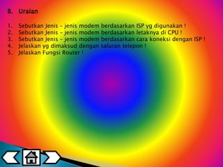 B. Uraian 
1. Sebutkan Jenis – jenis modem berdasarkan ISP yg digunakan ! 
2. Sebutkan Jenis – jenis modem berdasarkan letaknya di CPU ! 
3. Sebutkan Jenis – jenis modem berdasarkan cara koneksi dengan ISP ! 
4. Jelaskan yg dimaksud dengan saluran telepon ! 
5. Jelaskan Fungsi Router ! 
 