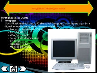 Perangkat Keras Untuk Mengakses Internet 
Perangkat Keras Utama 
1. Komputer 
Spesifikasi minimal untuk PC (Personal Computer) atau laptop agar bisa 
diguakan untuk mengakses internet adalah : 
- Processor Pentium III 500 Mhz 
- Ram 64 MB 
- VGA Card 4 MB 
- Sound Card dan Speaker 
- CD ROM 
- Harddisk 10 GB 
- Monitor CRT SVGA 
 