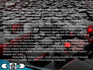 2. Modem 
Modem berasal dari singkatan MOdulator DEModulator. Modulator 
merupakan bagian yang mengubah sinyal informasi kedalam sinyal 
pembawa (carrier) dan siap untuk dikirimkan, sedangkan Demodulator 
adalah bagian yang memisahkan sinyal informasi (yang berisi data atau 
pesan) dari sinyal pembawa yang diterima sehingga informasi tersebut 
dapat diterima dengan baik. Modem merupakan penggabungan kedua-duanya, 
artinya modem adalah alat komunikasi dua arah. Setiap perangkat 
komunikasi jarak jauh dua-arah umumnya menggunakan bagian yang 
disebut "modem", seperti VSAT, Microwave Radio, dan lain sebagainya, 
namun umumnya istilah modem lebih dikenal sebagai Perangkat keras yang 
sering digunakan untuk komunikasi pada komputer. 
Data dari komputer yang berbentuk sinyal digital diberikan kepada 
modem untuk diubah menjadi sinyal analog, ketika modem menerima data 
dari luar berupa sinyal analog, modem mengubahnya kembali ke sinyal 
digital supaya dapat diproses lebih lanjut oleh komputer. Sinyal analog 
tersebut dapat dikirimkan melalui beberapa media telekomunikasi seperti 
telepon dan radio. 
Setibanya di modem tujuan, sinyal analog tersebut diubah menjadi 
sinyal digital kembali dan dikirimkan kepada komputer. 
 