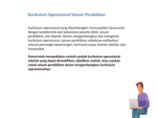 Kurikulum Operasional Satuan Pendidikan
Kurikulum operasional yang dikembangkan menunjukkan kesesuaian
dengan karakteristik dan kebutuhan peserta didik, satuan
pendidikan, dan daerah. Dalam mengembangkan dan mengelola
kurikulum operasional, satuan pendidikan sebaiknya melibatkan
seluruh pemangku kepentingan, termasuk siswa, komite sekolah, dan
masyarakat.
Pemerintah menyediakan contoh-contoh kurikulum operasional
sekolah yang dapat dimodifikasi, dijadikan contoh, atau rujukan
untuk satuan pendidikan dalam mengembangkan kurikulum
operasionalnya.
 