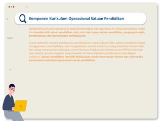 Komponen Kurikulum Operasional Satuan Pendidikan
Komponen kurikulum operasional yang dikembangkan dan digunakan di satuan pendidikan terdiri
atas karakteristik satuan pendidikan, visi, misi, dan tujuan satuan pendidikan, pengorganisasian
pembelajaran, dan perencanaan pembelajaran.
Untuk dokumen rencana pelaksanaan pembelajaran ruang lingkup kelas, satuan pendidikan dapat
menggunakan, memodifikasi, atau mengadaptasi contoh modul ajar yang disediakan Pemerintah,
dan cukup melampirkan beberapa contoh Rencana Pelaksanaan Pembelajaran (RPP)/modul ajar
atau bentuk rencana kegiatan yang mewakili inti dari rangkaian pembelajaran pada bagian
Lampiran. Satuan pendidikan memiliki keleluasaan untuk menentukan format dan sistematika
penyusunan kurikulum operasional satuan pendidikan.
 