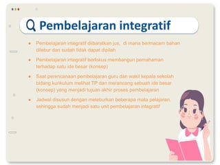 Pembelajaran integratif
● Pembelajaran integratif diibaratkan jus, di mana bermacam bahan
dilebur dan sudah tidak dapat dipilah
● Pembelajaran integratif berfokus membangun pemahaman
terhadap satu ide besar (konsep)
● Saat perencanaan pembelajaran guru dan wakil kepala sekolah
bidang kurikulum melihat TP dan merancang sebuah ide besar
(konsep) yang menjadi tujuan akhir proses pembelajaran
● Jadwal disusun dengan meleburkan beberapa mata pelajaran,
sehingga sudah menjadi satu unit pembelajaran integratif
 