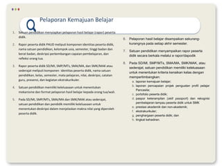 1. Satuan pendidikan menyiapkan pelaporan hasil belajar (rapor) peserta
didik.
2. Rapor peserta didik PAUD meliputi komponen identitas peserta didik,
nama satuan pendidikan, kelompok usia, semester, tinggi badan dan
berat badan, deskripsi perkembangan capaian pembelajaran, dan
refleksi orang tua.
3. Rapor peserta didik SD/MI, SMP/MTs, SMA/MA, dan SMK/MAK atau
sederajat meliputi komponen identitas peserta didik, nama satuan
pendidikan, kelas, semester, mata pelajaran, nilai, deskripsi, catatan
guru, presensi, dan kegiatan ekstrakurikuler.
4. Satuan pendidikan memiliki keleluasaan untuk menentukan
mekanisme dan format pelaporan hasil belajar kepada orang tua/wali.
5. Pada SD/MI, SMP/MTs, SMA/MA dan SMK/MAK atau sederajat,
satuan pendidikan dan pendidik memiliki keleluasaan untuk
menentukan deskripsi dalam menjelaskan makna nilai yang diperoleh
peserta didik.
Pelaporan Kemajuan Belajar
6. Pelaporan hasil belajar disampaikan sekurang-
kurangnya pada setiap akhir semester.
7. Satuan pendidikan menyampaikan rapor peserta
didik secara berkala melalui e rapor/dapodik
8. Pada SD/MI, SMP/MTs, SMA/MA, SMK/MAK, atau
sederajat, satuan pendidikan memiliki keleluasaan
untuk menentukan kriteria kenaikan kelas dengan
mempertimbangkan:
a. laporan kemajuan belajar;
b. laporan pencapaian projek penguatan profil pelajar
Pancasila;
c. portofolio peserta didik;
d. paspor keterampilan (skill passport) dan rekognisi
pembelajaran lampau peserta didik untuk SMK
e. prestasi akademik dan non-akademik;
f. ekstrakurikuler;
g. penghargaan peserta didik; dan
h. tingkat kehadiran.
 